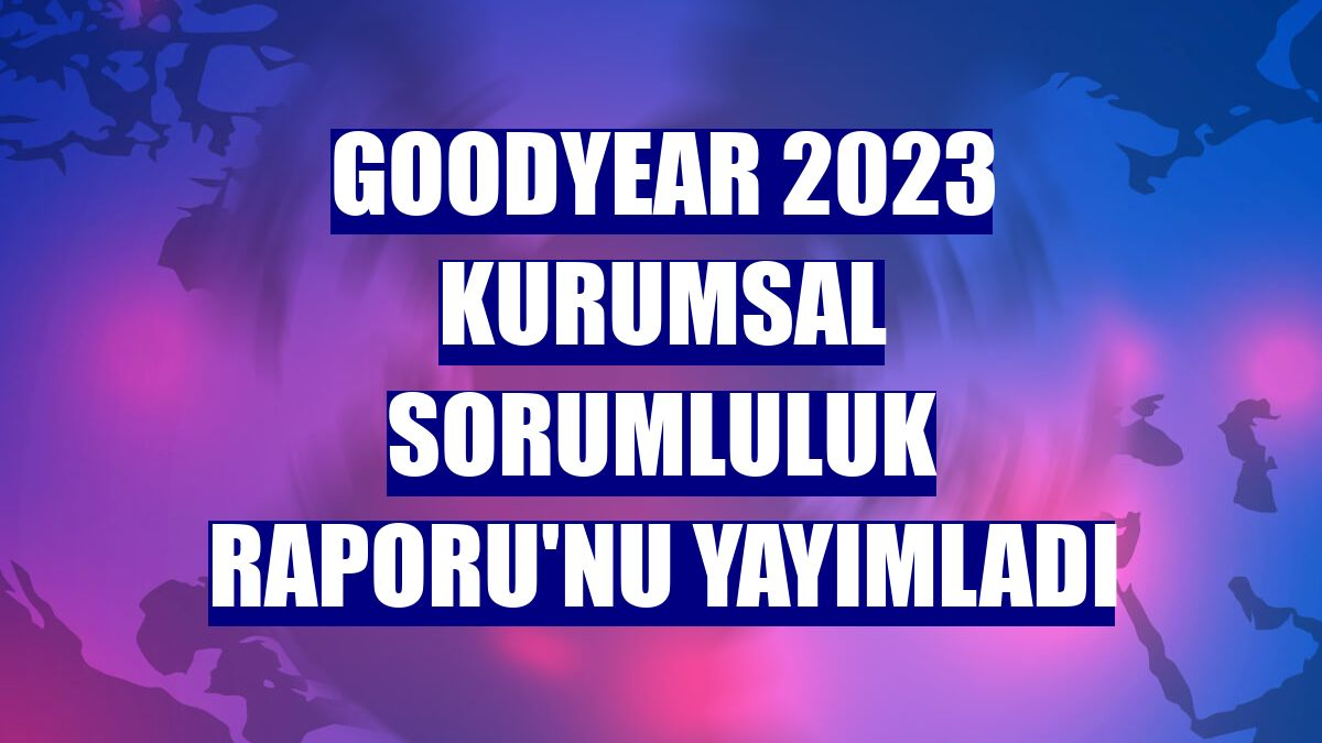 Goodyear 2023 Kurumsal Sorumluluk Raporu'nu yayımladı